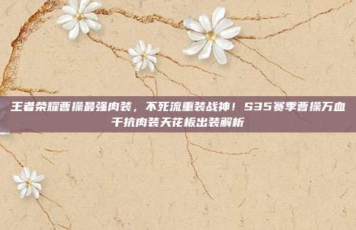 王者荣耀曹操最强肉装,不死流重装战神!S35赛季曹操万血千抗肉装天花板出装解析
