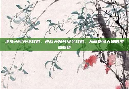 逆战天赋升级攻略,逆战天赋升级全攻略,从萌新到大神的加点秘籍