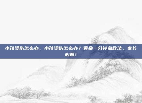 小孩烫伤怎么办,小孩烫伤怎么办?黄金一分钟急救法,家长必看!