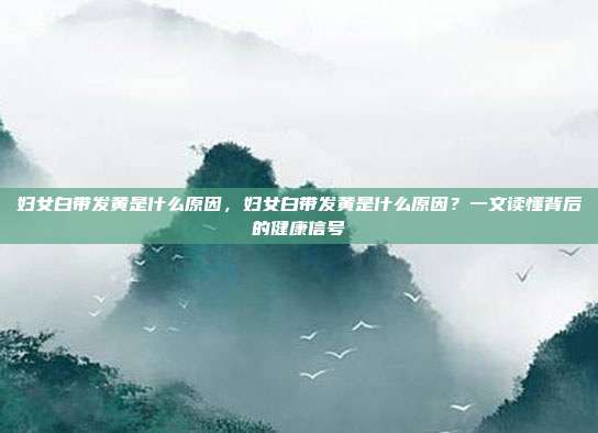 妇女白带发黄是什么原因,妇女白带发黄是什么原因?一文读懂背后的健康信号