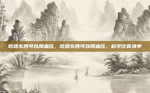 吃啥东西可以降血压,吃啥东西可以降血压,科学饮食清单