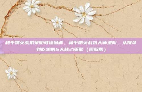 和平精英战术策略教程图解,和平精英战术大师进阶,从跳伞到吃鸡的5大核心策略(图解版)