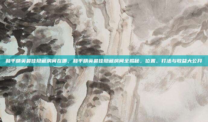和平精英最佳隐藏房间在哪,和平精英最佳隐藏房间全揭秘,位置、打法与收益大公开