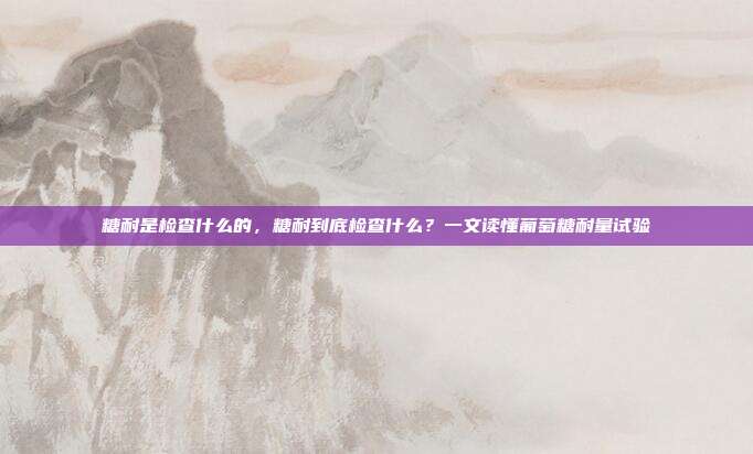 糖耐是检查什么的,糖耐到底检查什么?一文读懂葡萄糖耐量试验