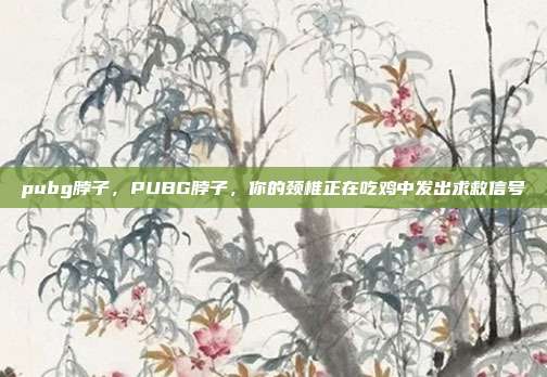 pubg脖子,PUBG脖子,你的颈椎正在吃鸡中发出求救信号