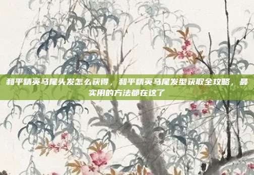和平精英马尾头发怎么获得,和平精英马尾发型获取全攻略,最实用的方法都在这了