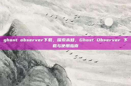ghost observer下载,探索未知,Ghost Observer 下载与使用指南