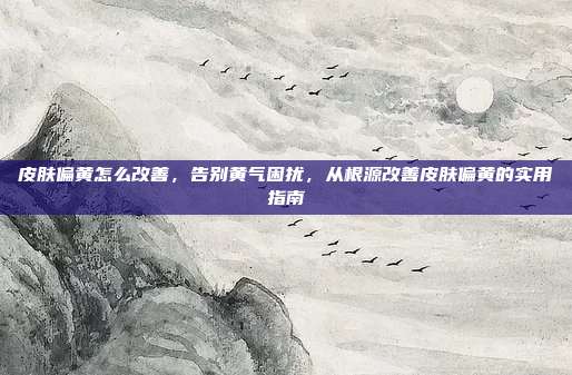 皮肤偏黄怎么改善,告别黄气困扰,从根源改善皮肤偏黄的实用指南