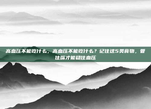 高血压不能吃什么,高血压不能吃什么?记住这5类食物,管住嘴才能稳住血压