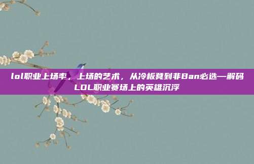 lol职业上场率,上场的艺术,从冷板凳到非Ban必选—解码LOL职业赛场上的英雄沉浮