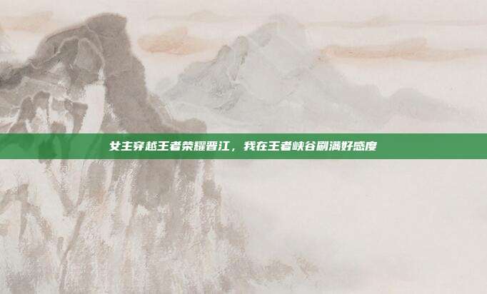 女主穿越王者荣耀晋江,我在王者峡谷刷满好感度