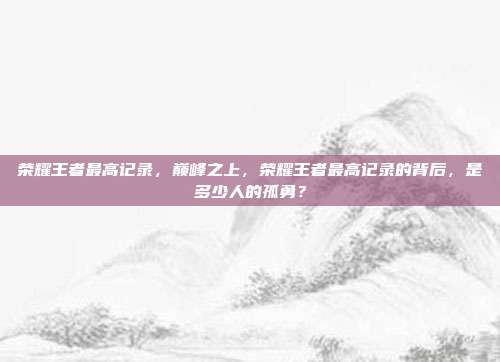 荣耀王者最高记录,巅峰之上,荣耀王者最高记录的背后,是多少人的孤勇?