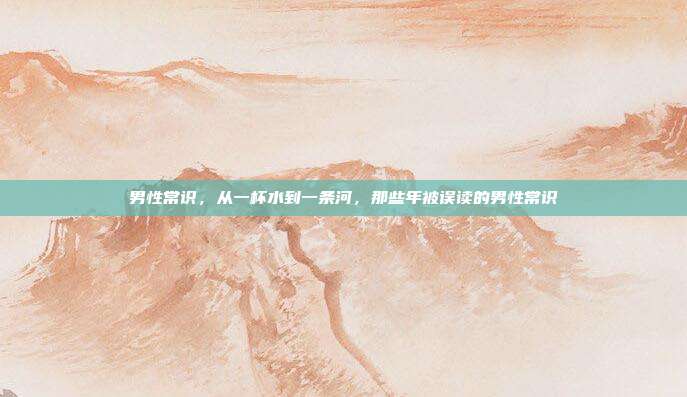 男性常识,从一杯水到一条河,那些年被误读的男性常识