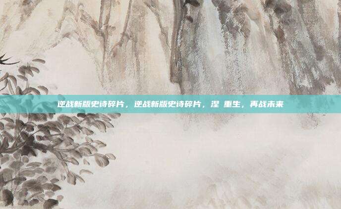 逆战新版史诗碎片,逆战新版史诗碎片,涅槃重生,再战未来