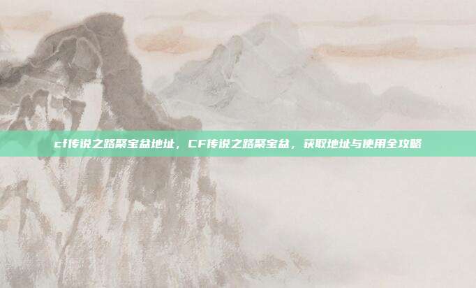 cf传说之路聚宝盆地址,CF传说之路聚宝盆,获取地址与使用全攻略