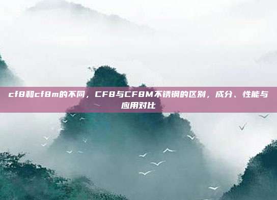 cf8和cf8m的不同,CF8与CF8M不锈钢的区别,成分、性能与应用对比