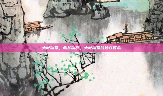 大叶仙茅,幽谷仙影,大叶仙茅的独立姿态