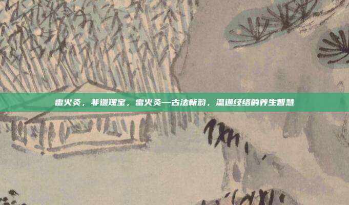 雷火灸,非遗瑰宝,雷火灸—古法新韵,温通经络的养生智慧