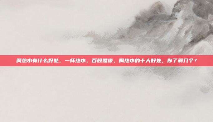 喝热水有什么好处,一杯热水,百般健康,喝热水的十大好处,你了解几个?