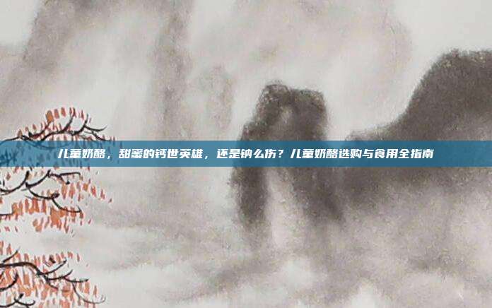 儿童奶酪,甜蜜的钙世英雄,还是钠么伤?儿童奶酪选购与食用全指南