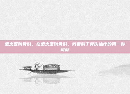 望京医院骨科,在望京医院骨科,我看到了骨伤治疗的另一种可能