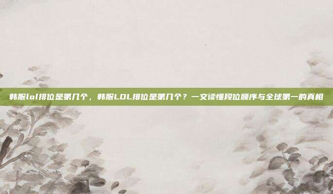 韩服lol排位是第几个,韩服LOL排位是第几个?一文读懂段位顺序与全球第一的真相