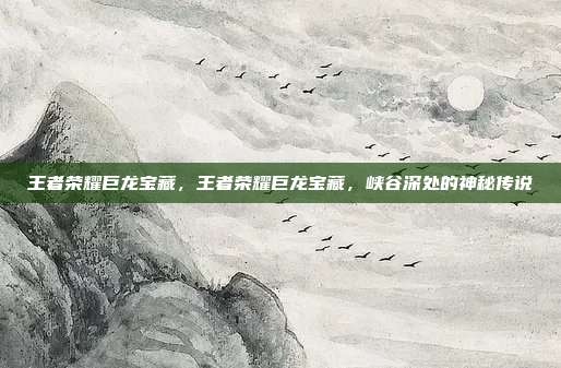 王者荣耀巨龙宝藏,王者荣耀巨龙宝藏,峡谷深处的神秘传说