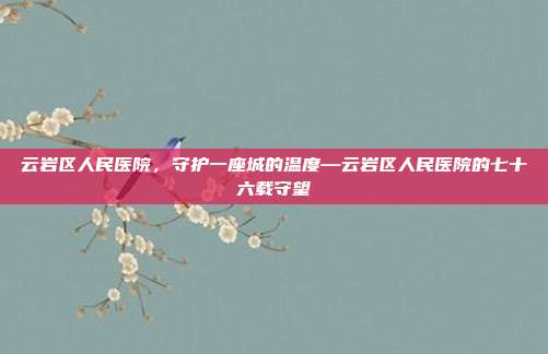云岩区人民医院,守护一座城的温度—云岩区人民医院的七十六载守望