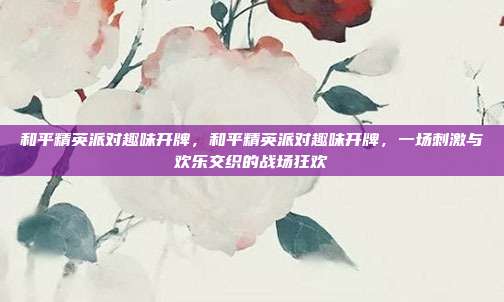 和平精英派对趣味开牌,和平精英派对趣味开牌,一场刺激与欢乐交织的战场狂欢