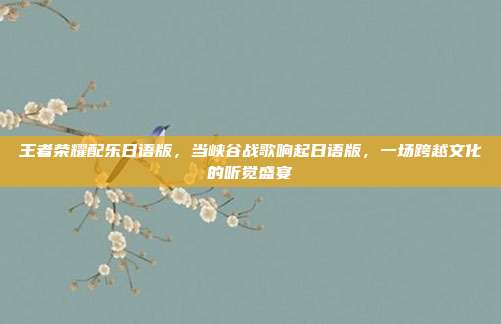 王者荣耀配乐日语版,当峡谷战歌响起日语版,一场跨越文化的听觉盛宴
