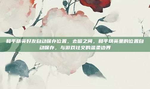 和平精英好友自动保存位置,去留之间,和平精英里的位置自动保存,与游戏社交的温柔边界