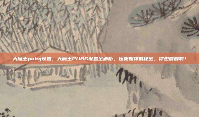 大魔王pubg设置,大魔王PUBG设置全解析,压枪如神的秘密,你也能复制!
