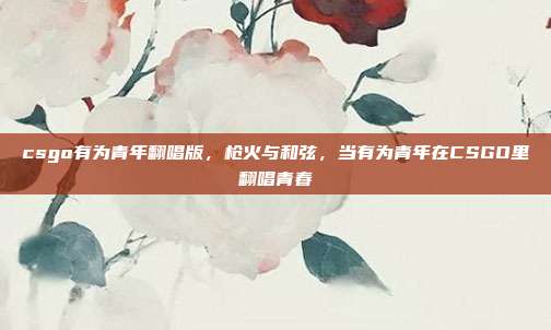 csgo有为青年翻唱版,枪火与和弦,当有为青年在CSGO里翻唱青春