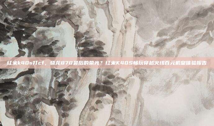 红米k40s打cf,骁龙870最后的荣光?红米K40S畅玩穿越火线百元机皇体验报告