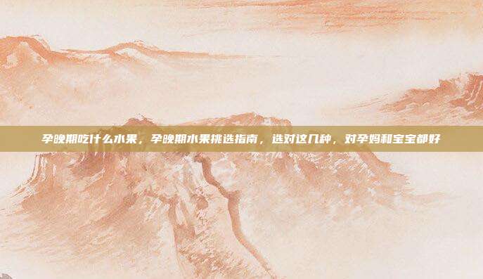孕晚期吃什么水果,孕晚期水果挑选指南,选对这几种,对孕妈和宝宝都好