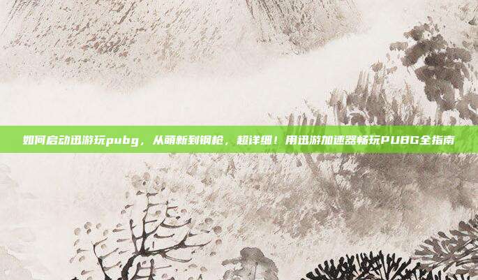 如何启动迅游玩pubg,从萌新到钢枪,超详细!用迅游加速器畅玩PUBG全指南