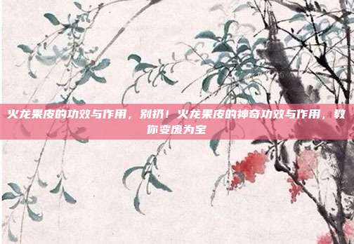 火龙果皮的功效与作用,别扔!火龙果皮的神奇功效与作用,教你变废为宝