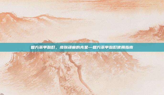 复方苯甲酸酊,皮肤顽癣的克星—复方苯甲酸酊使用指南
