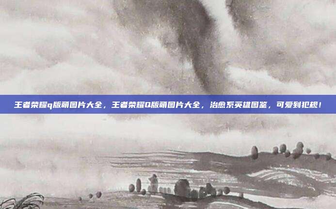 王者荣耀q版萌图片大全,王者荣耀Q版萌图片大全,治愈系英雄图鉴,可爱到犯规!