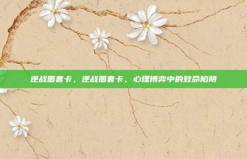 逆战圈套卡,逆战圈套卡,心理博弈中的致命陷阱