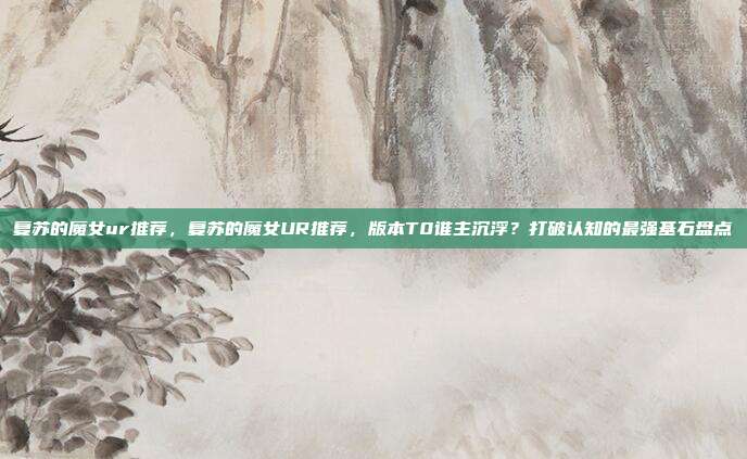 复苏的魔女ur推荐,复苏的魔女UR推荐,版本T0谁主沉浮?打破认知的最强基石盘点