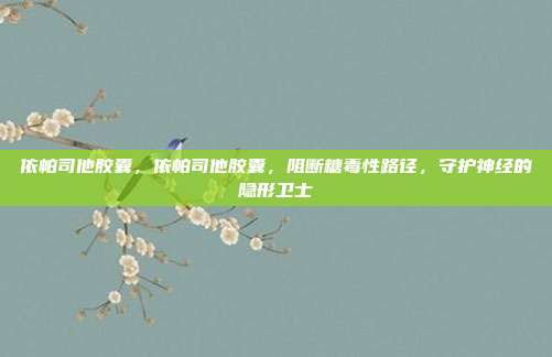 依帕司他胶囊,依帕司他胶囊,阻断糖毒性路径,守护神经的隐形卫士