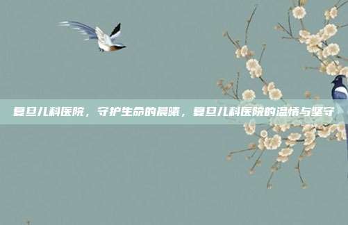 复旦儿科医院,守护生命的晨曦,复旦儿科医院的温情与坚守