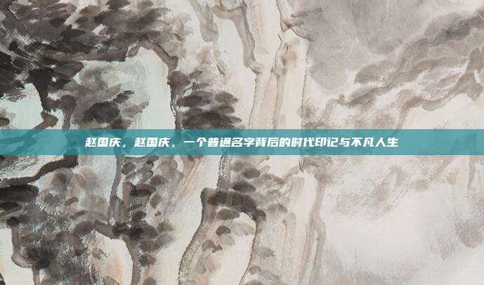 赵国庆,赵国庆,一个普通名字背后的时代印记与不凡人生