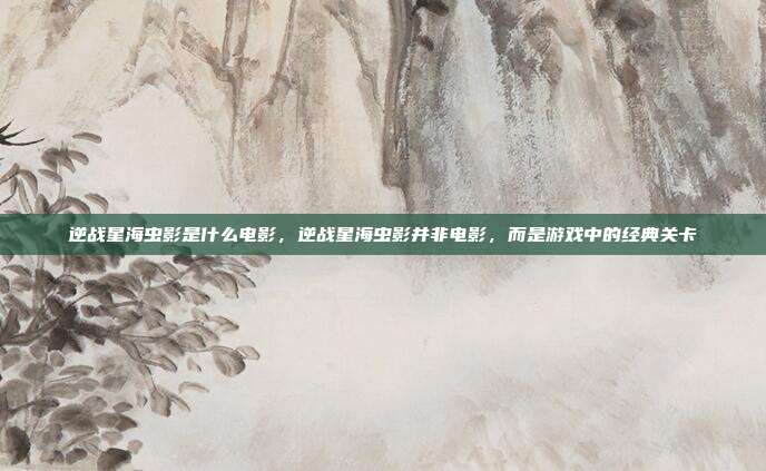 逆战星海虫影是什么电影,逆战星海虫影并非电影,而是游戏中的经典关卡