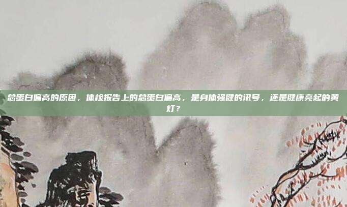 总蛋白偏高的原因,体检报告上的总蛋白偏高,是身体强健的讯号,还是健康亮起的黄灯?