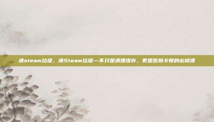 清steam垃圾,清Steam垃圾—不只是清理缓存,更是告别卡顿的必修课