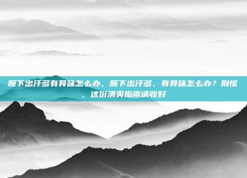 腋下出汗多有异味怎么办,腋下出汗多、有异味怎么办?别慌,这份清爽指南请收好