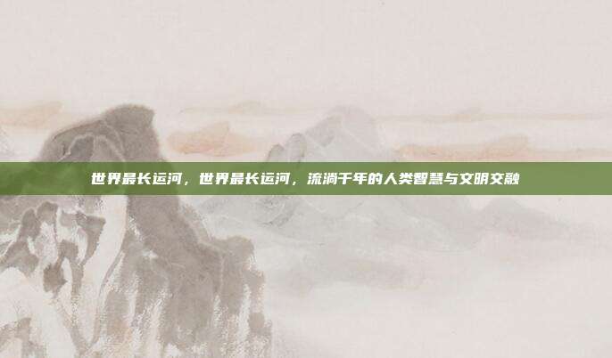 世界最长运河,世界最长运河,流淌千年的人类智慧与文明交融