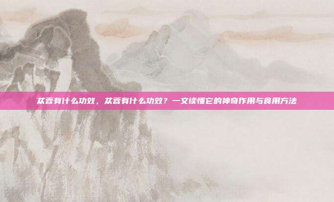 苁蓉有什么功效,苁蓉有什么功效?一文读懂它的神奇作用与食用方法